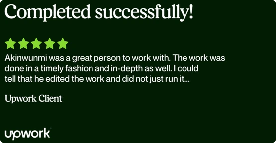 Upwork review, 5 stars: “Akinwunmi was a great person to work with. The work was done in a timely fashion and in-depth as well. I could tell that he edited the work and did not just run it…” — Upwork Client