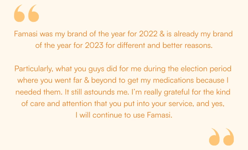Customer quote from Famasi’s 2023 recap: “Famasi was my brand of the year for 2022 & is already my brand of the year for 2023 for different and better reasons. Particularly, what you guys did for me during the election period where you went far & beyond to get my medications because I needed them. It still astounds me. I’m really grateful for the kind of care and attention that you put into your service, and yes, I will continue to use Famasi.”